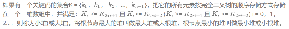 如果有一個關鍵碼的集合K = { , , ,…, },把它的所有元素按完全二叉樹的順序存盤方式存盤在一個一維陣列中,并滿足: <= 且 <= ( >= 且 >= ) i = 0,1,2…,則稱為小堆(或大堆),將根節點最大的堆叫做最大堆或大根堆,根節點最小的堆叫做最小堆或小根堆,