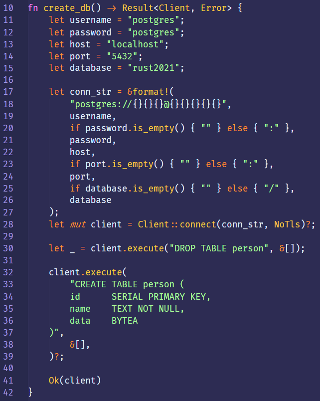 10 
11 
12 
13 
14 
15 
16 
17 
18 
19 
20 
21 
22 
23 
24 
25 
26 
27 
28 
29 
30 
31 
32 
33 
34 
35 
36 
37 
38 
39 
40 
41 
fn 
create_db() Result<Client, 
Error> { 
let 
let 
let 
let 
let 
let 
let 
let 
" postgres"; 
username 
password 
" postgres" ; 
host 
"localhost"; 
" 5432"; 
port 
database 
" rust2021"; 
conn_str = &format!( 
"postgres://{}{}{}?){}{}{}{}{}", 
username , 
if password.is_empty() { 
password , 
host, 
port.is_empty() { 
if 
port , 
if database.is_empty() { 
database 
} else 
else { } , 
} else 
client = Client :: connect(conn_str, 
mut 
client.execute("DROP TABLE person" , 
NoT1s)?, 
client. execute( 
"CREATE TABLE person ( 
id 
name 
data 
81], 
Ok(client) 
SERIAL PRIMARY KEY, 
TEXT NOT NULL, 
BYTEA 