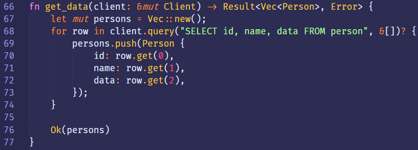 66 
67 
68 
69 
70 
71 
72 
73 
74 
75 
76 
77 
fn 
get_data(client: 8mut Client) 
let mut persons = Vec :: new(); 
in 
for row 
persons.push(Person { 
id: row.get(?), 
name: row.get(l), 
data: row.get(2), 
D; 
Ok(persons) 
Result<Vec<Person> , 
id, name, data FROM 
Error> 
person" 